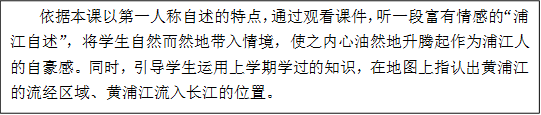     依据本课以第一人称自述的特点，通过观看课件，听一段富有情感的“浦江自述”，将学生自然而然地带入情境，使之内心油然地升腾起作为浦江人的自豪感。同时，引导学生运用上学期学过的知识，在地图上指认出黄浦江的流经区域、黄浦江流入长江的位置。